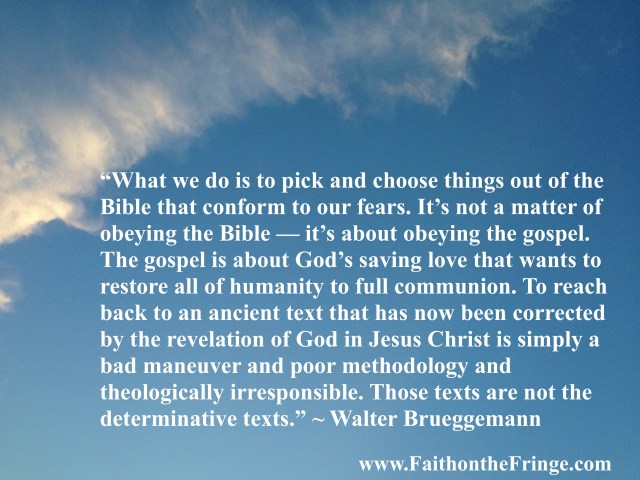 “Well, what we do is to pick and choose things out of the Bible that conform to our fears. It’s not a matter of obeying the Bible — it’s about obeying the gospel. The gospel is about God’s saving love that wants to restore all of humanity to full communion. To reach back to an ancient text that has now been corrected by the revelation of God in Jesus Christ is simply a bad maneuver and poor methodology and theologically irresponsible. Those texts are not the determinative texts.” – Walter Brueggemann