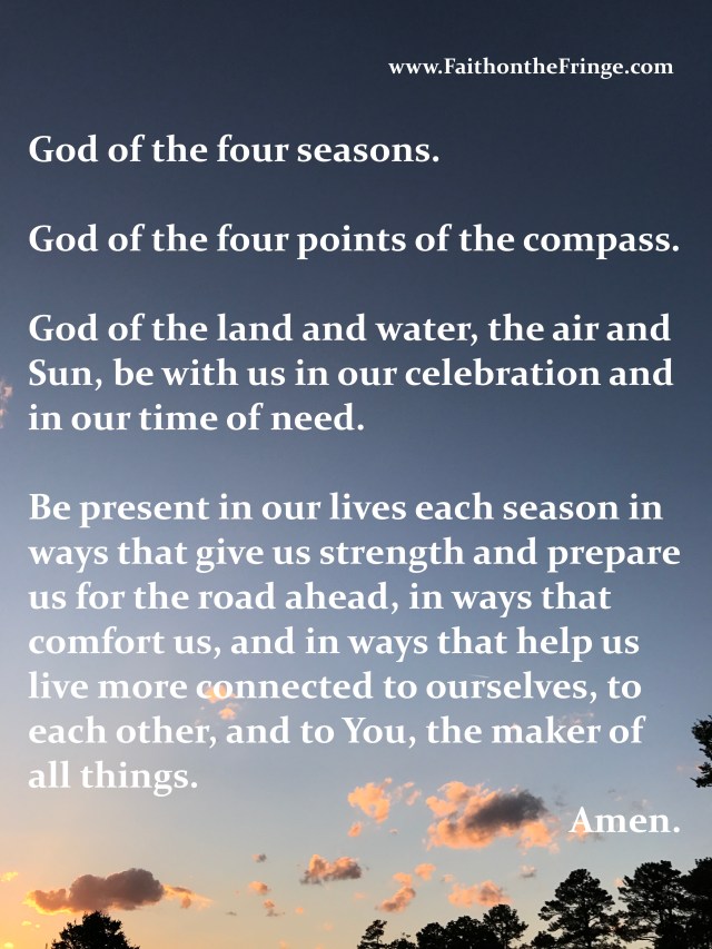 God of the four seasons. God of the four points of the compass. God of the land and water, the air and Sun, be with us in our celebration and in our time of need. Be present in our lives each season in ways that give us strength and prepare us for the road ahead, in ways that comfort us, and in ways that help us live more connected to ourselves, to each other, and to You, the maker of all things. Amen.